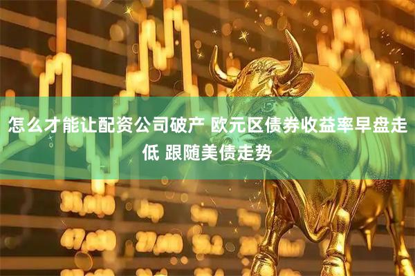 怎么才能让配资公司破产 欧元区债券收益率早盘走低 跟随美债走势