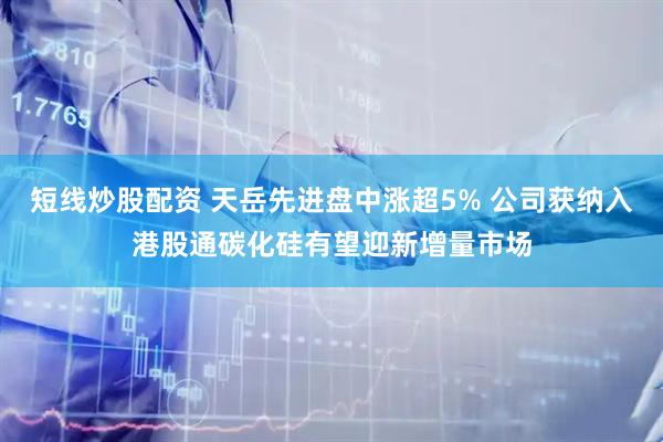 短线炒股配资 天岳先进盘中涨超5% 公司获纳入港股通碳化硅有望迎新增量市场