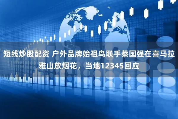 短线炒股配资 户外品牌始祖鸟联手蔡国强在喜马拉雅山放烟花，当地12345回应