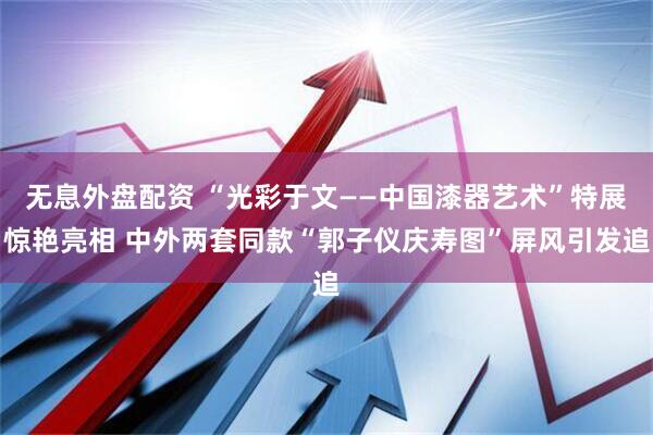 无息外盘配资 “光彩于文——中国漆器艺术”特展惊艳亮相 中外两套同款“郭子仪庆寿图”屏风引发追