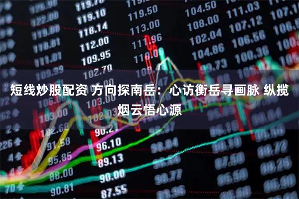 短线炒股配资 方向探南岳：心访衡岳寻画脉 纵揽烟云悟心源