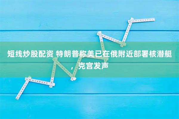 短线炒股配资 特朗普称美已在俄附近部署核潜艇，克宫发声