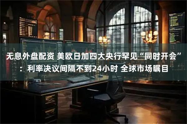 无息外盘配资 美欧日加四大央行罕见“同时开会”：利率决议间隔不到24小时 全球市场瞩目