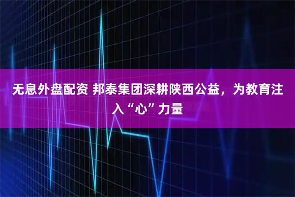 无息外盘配资 邦泰集团深耕陕西公益，为教育注入“心”力量