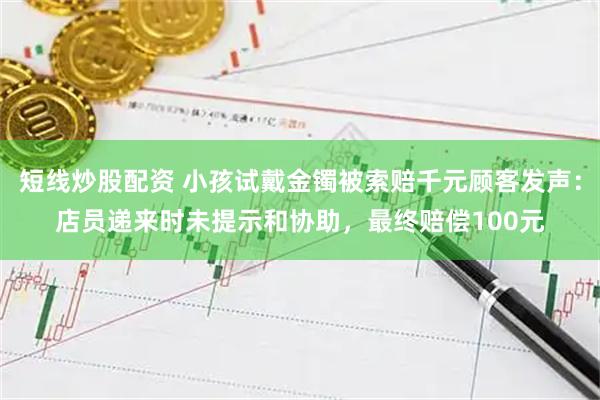 短线炒股配资 小孩试戴金镯被索赔千元顾客发声：店员递来时未提示和协助，最终赔偿100元