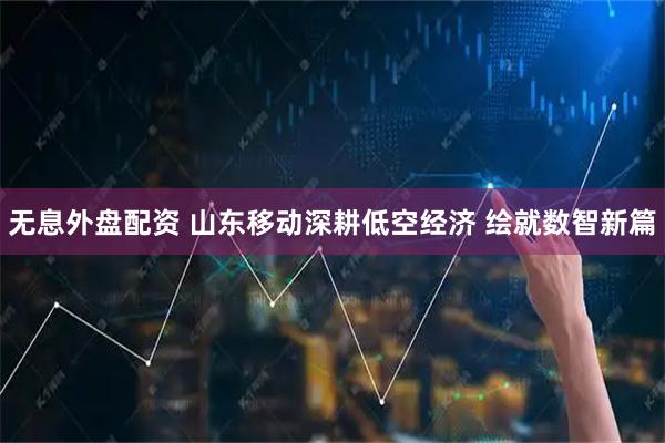 无息外盘配资 山东移动深耕低空经济 绘就数智新篇