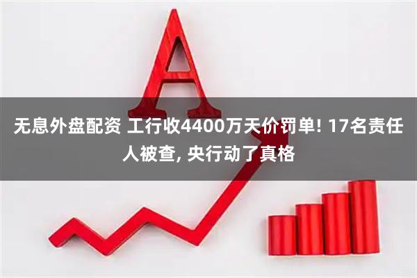 无息外盘配资 工行收4400万天价罚单! 17名责任人被查, 央行动了真格