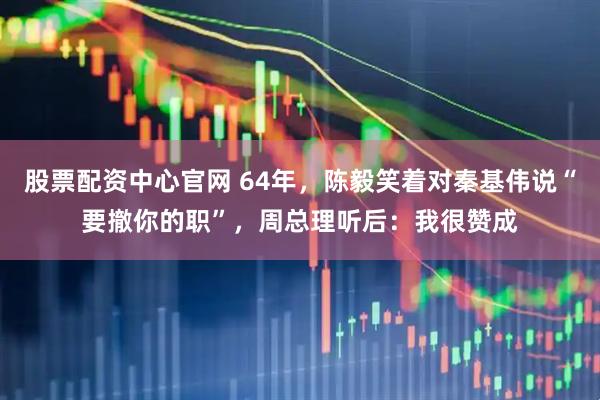 股票配资中心官网 64年，陈毅笑着对秦基伟说“要撤你的职”，周总理听后：我很赞成