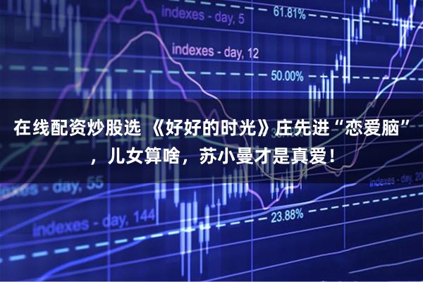 在线配资炒股选 《好好的时光》庄先进“恋爱脑”，儿女算啥，苏小曼才是真爱！