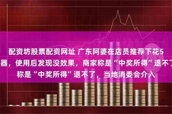 配资坊股票配资网址 广东阿婆在店员推荐下花5万元买“通血管”仪器，使用后发现没效果，商家称是“中奖所得”退不了，当地消委会介入