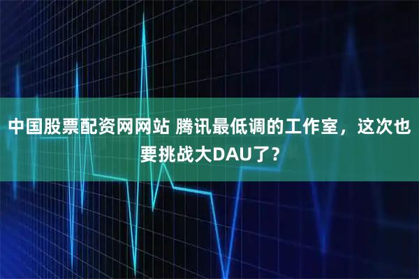 中国股票配资网网站 腾讯最低调的工作室,这次也要挑战大DAU了?