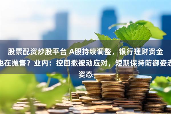股票配资炒股平台 A股持续调整，银行理财资金也在抛售？业内：控回撤被动应对，短期保持防御姿态