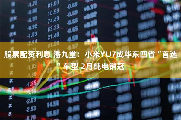 股票配资利息 潘九堂：小米YU7成华东四省“首选”车型 2月纯电销冠