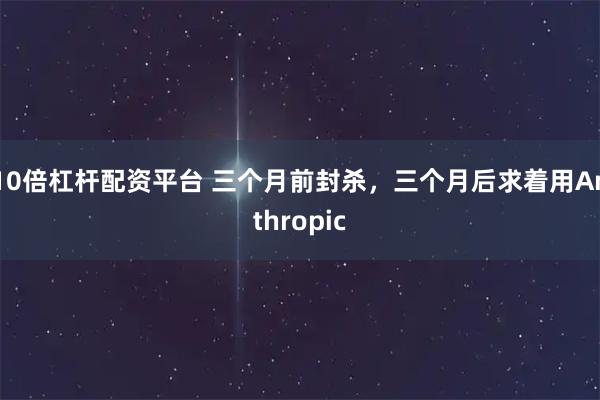 10倍杠杆配资平台 三个月前封杀，三个月后求着用Anthropic
