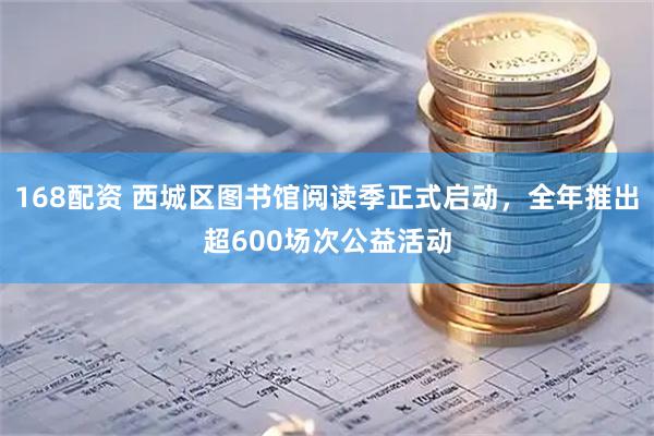 168配资 西城区图书馆阅读季正式启动，全年推出超600场次公益活动