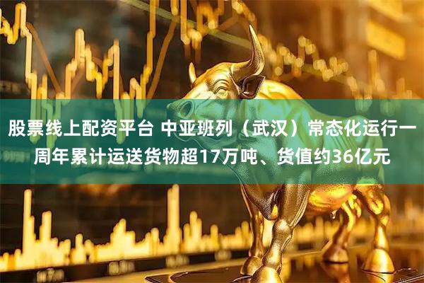 股票线上配资平台 中亚班列（武汉）常态化运行一周年累计运送货物超17万吨、货值约36亿元