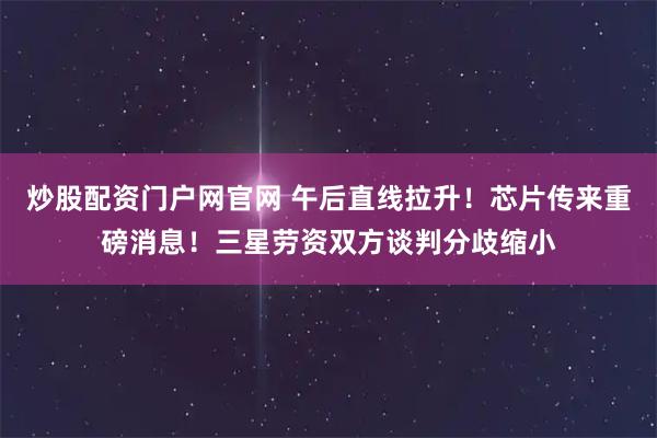 炒股配资门户网官网 午后直线拉升！芯片传来重磅消息！三星劳资双方谈判分歧缩小
