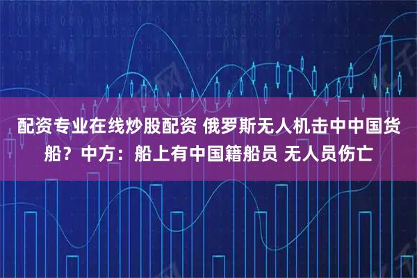 配资专业在线炒股配资 俄罗斯无人机击中中国货船？中方：船上有中国籍船员 无人员伤亡