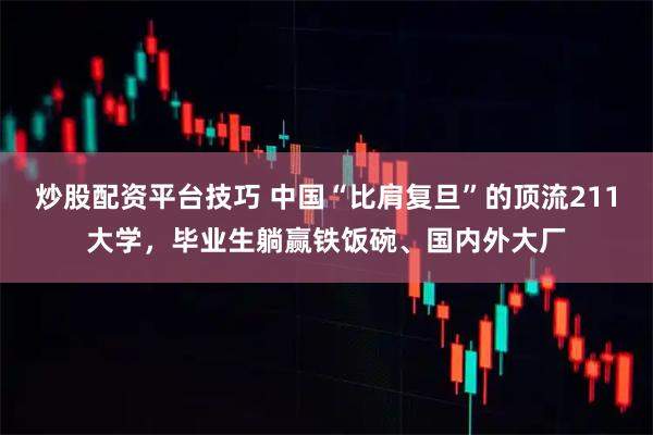 炒股配资平台技巧 中国“比肩复旦”的顶流211大学，毕业生躺赢铁饭碗、国内外大厂