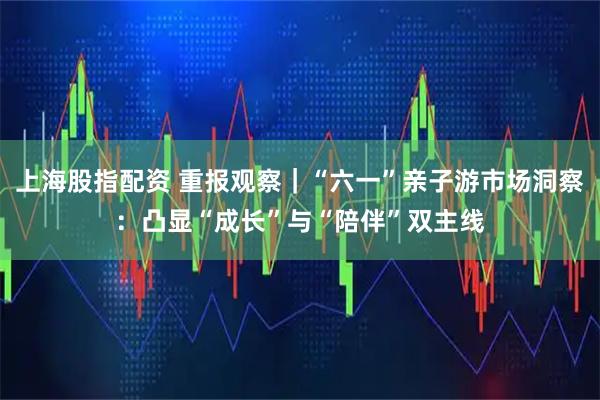 上海股指配资 重报观察｜“六一”亲子游市场洞察：凸显“成长”与“陪伴”双主线