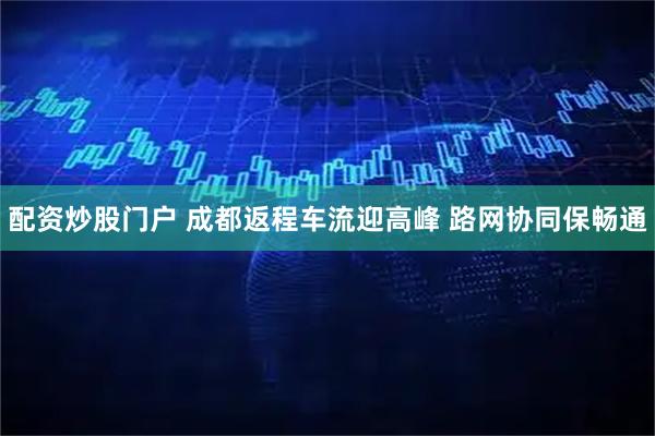 配资炒股门户 成都返程车流迎高峰 路网协同保畅通