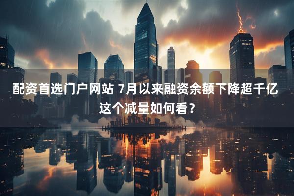 配资首选门户网站 7月以来融资余额下降超千亿 这个减量如何看？