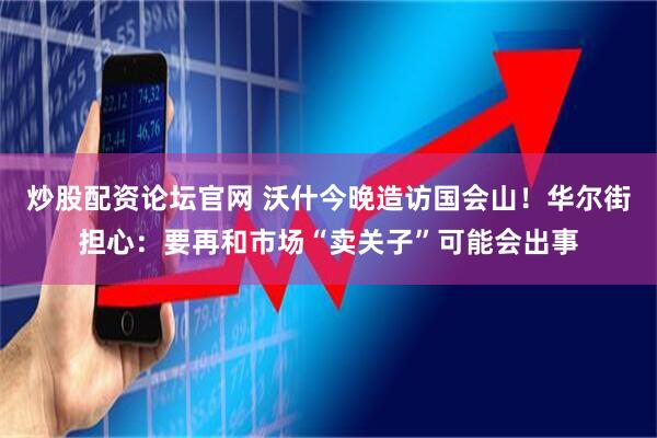 炒股配资论坛官网 沃什今晚造访国会山！华尔街担心：要再和市场“卖关子”可能会出事