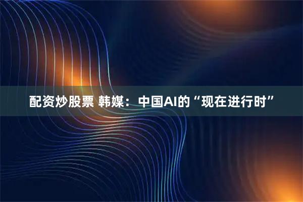 配资炒股票 韩媒：中国AI的“现在进行时”