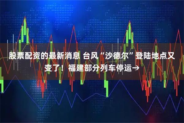 股票配资的最新消息 台风“沙德尔”登陆地点又变了！福建部分列车停运→